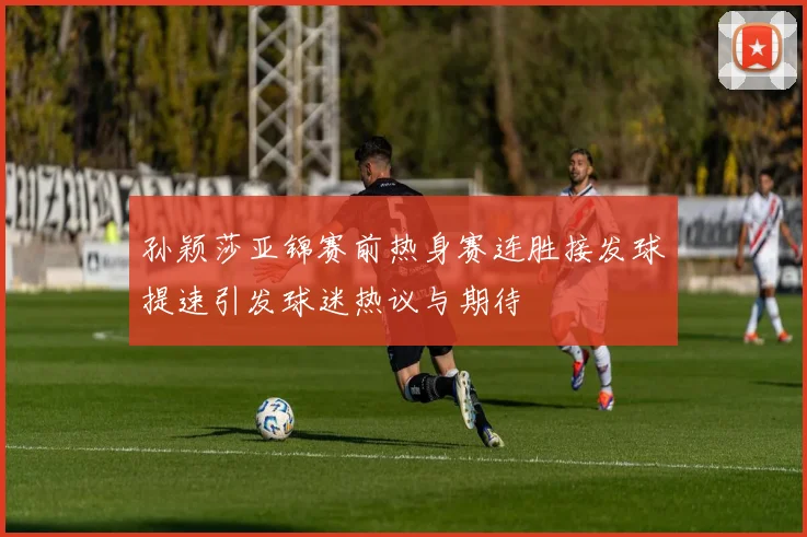 孙颖莎亚锦赛前热身赛连胜接发球提速引发球迷热议与期待