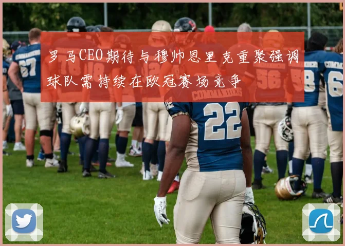 罗马CEO期待与穆帅恩里克重聚强调球队需持续在欧冠赛场竞争