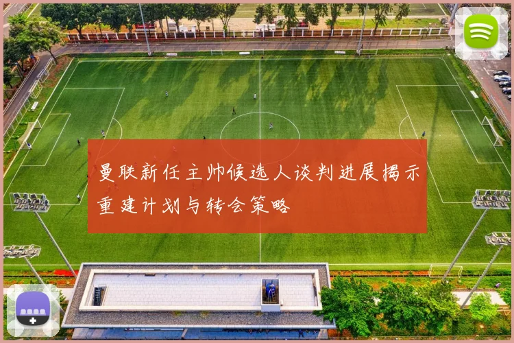 曼联新任主帅候选人谈判进展揭示重建计划与转会策略