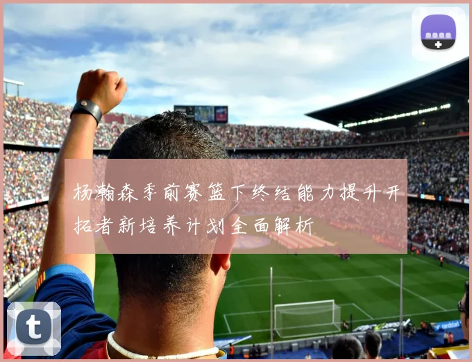杨瀚森季前赛篮下终结能力提升开拓者新培养计划全面解析