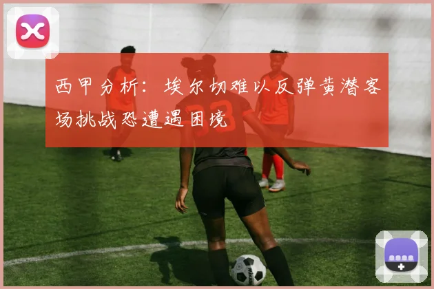 西甲分析：埃尔切难以反弹黄潜客场挑战恐遭遇困境