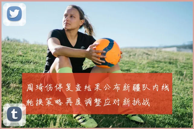 周琦伤停复查结果公布新疆队内线轮换策略再度调整应对新挑战
